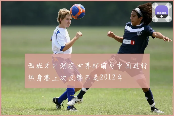 西班牙计划在世界杯前与中国进行热身赛上次交锋已是2012年