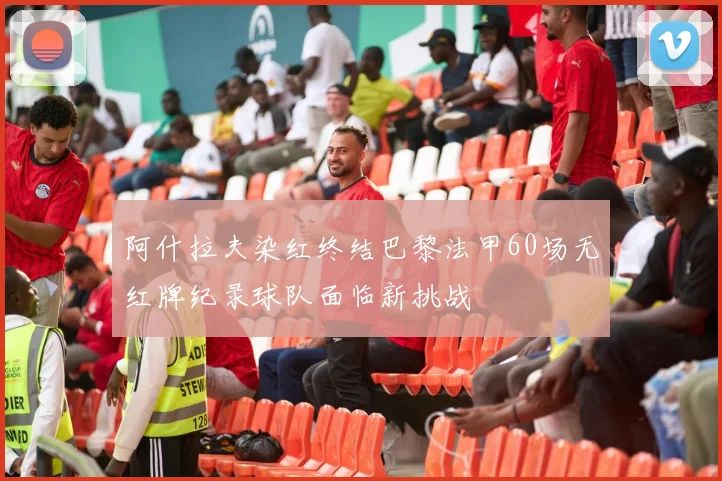 阿什拉夫染红终结巴黎法甲60场无红牌纪录球队面临新挑战