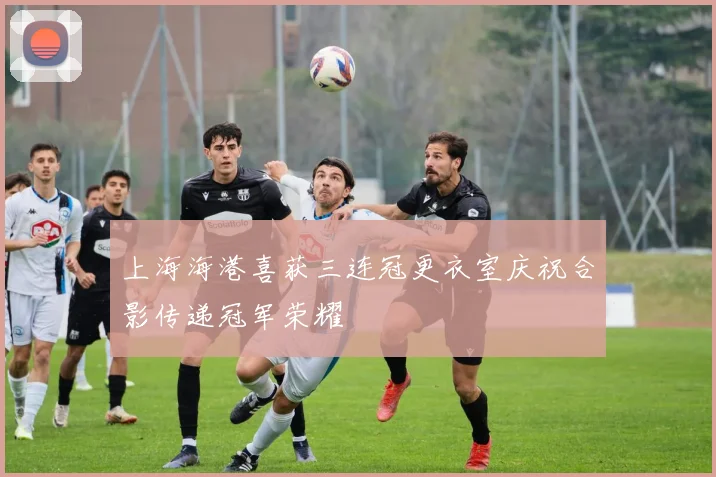 上海海港喜获三连冠更衣室庆祝合影传递冠军荣耀
