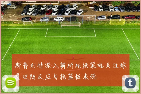 斯普利特深入解析轮换策略关注球员攻防反应与抢篮板表现