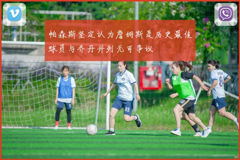 帕森斯坚定认为詹姆斯是历史最佳球员与乔丹并列无可争议