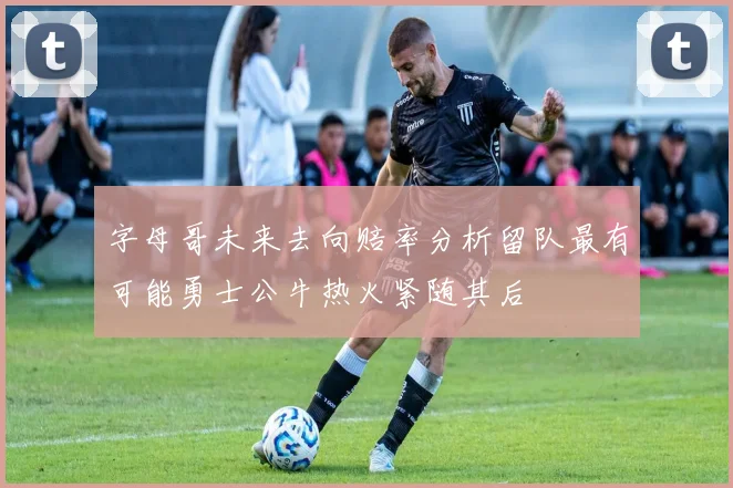 字母哥未来去向赔率分析留队最有可能勇士公牛热火紧随其后