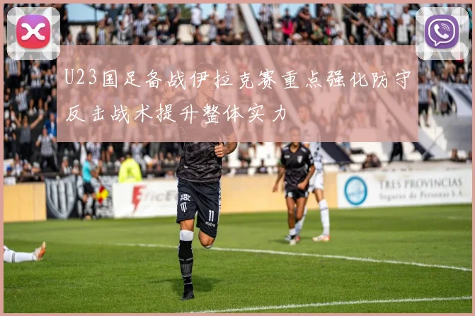 U23国足备战伊拉克赛重点强化防守反击战术提升整体实力