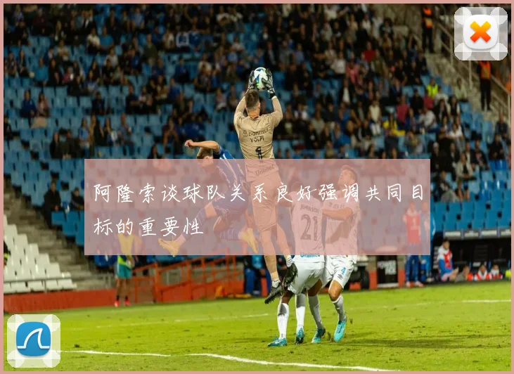 阿隆索谈球队关系良好强调共同目标的重要性