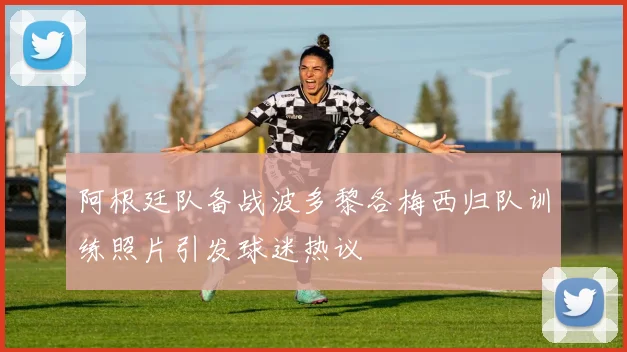 阿根廷队备战波多黎各梅西归队训练照片引发球迷热议