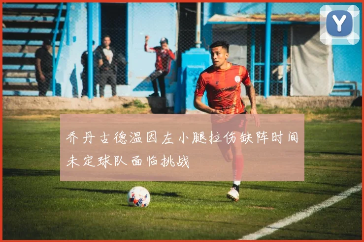 乔丹古德温因左小腿拉伤缺阵时间未定球队面临挑战