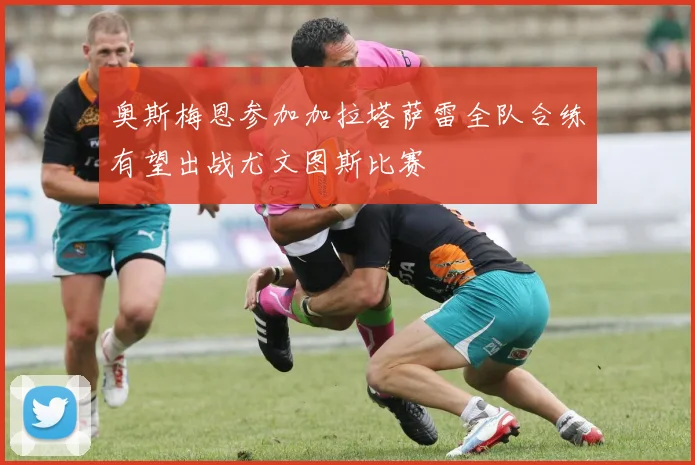 奥斯梅恩参加加拉塔萨雷全队合练有望出战尤文图斯比赛