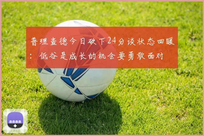 普理查德今日砍下24分谈状态回暖：低谷是成长的机会要勇敢面对