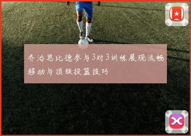 乔治恩比德参与3对3训练展现流畅移动与顶级投篮技巧