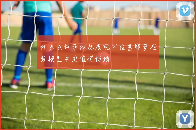 帕克点评萨拉赫表现不佳基耶萨在劳模型中更值得信赖