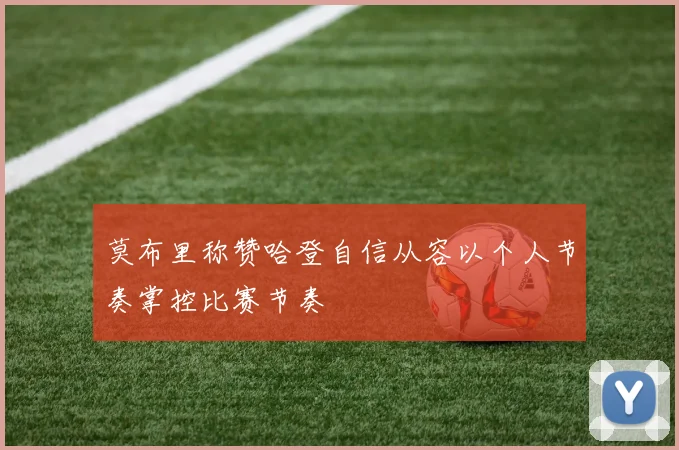 莫布里称赞哈登自信从容以个人节奏掌控比赛节奏