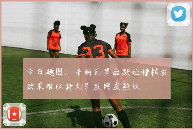 今日趣图：卡纳瓦罗幽默吐槽植发效果难以持久引发网友热议