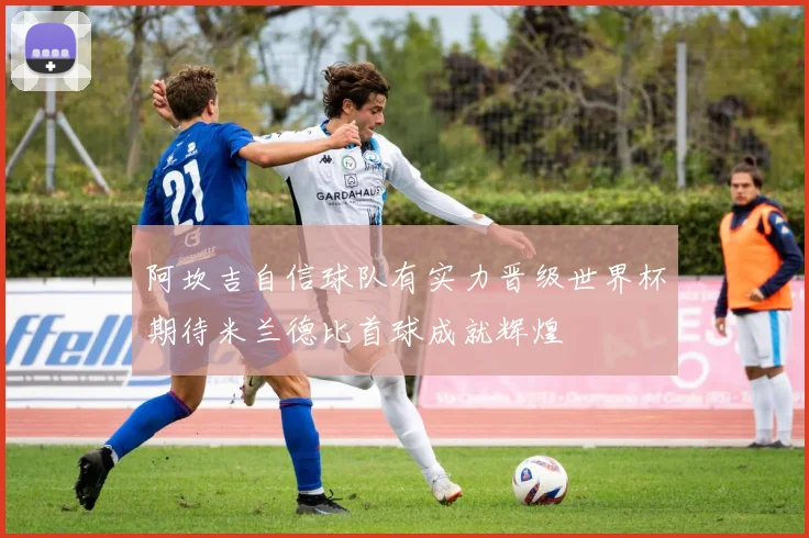 阿坎吉自信球队有实力晋级世界杯期待米兰德比首球成就辉煌