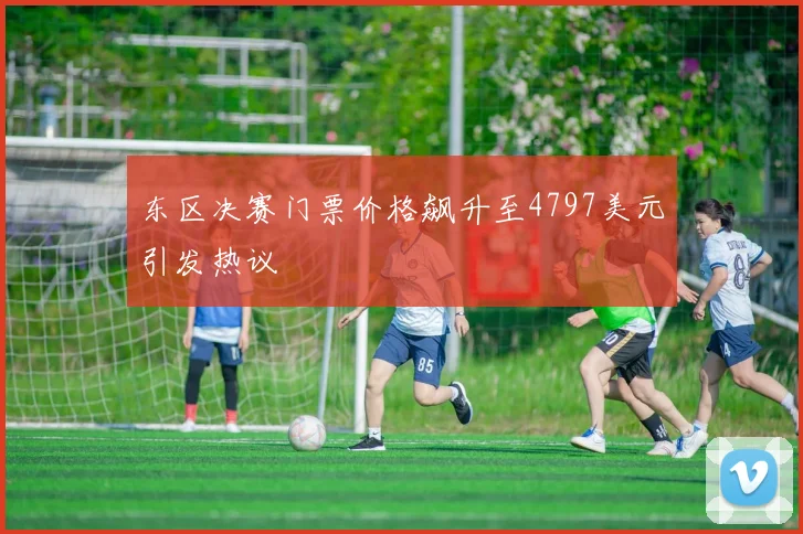 东区决赛门票价格飙升至4797美元引发热议