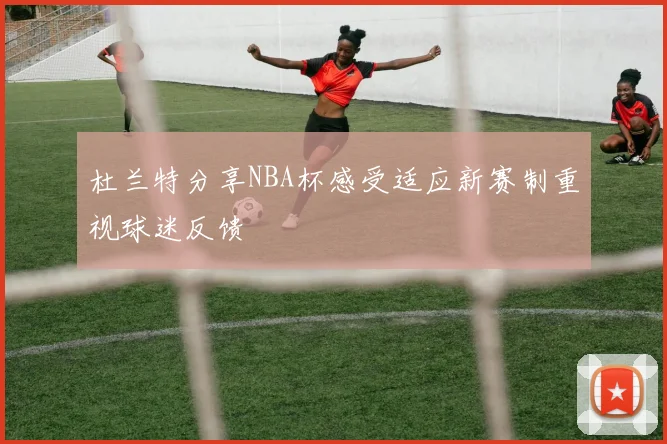 杜兰特分享NBA杯感受适应新赛制重视球迷反馈