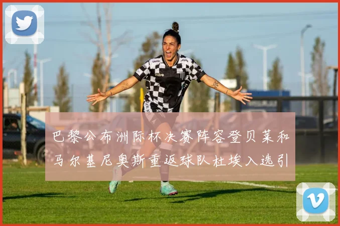 巴黎公布洲际杯决赛阵容登贝莱和马尔基尼奥斯重返球队杜埃入选引关注