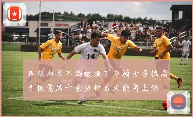 库明加因不满被换下与骑士争执离开板凳席十余分钟后未能再上场