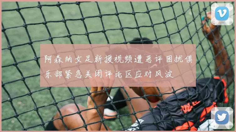 阿森纳女足新援视频遭恶评困扰俱乐部紧急关闭评论区应对风波