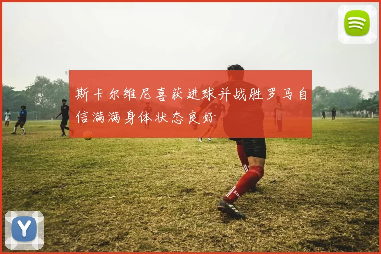 斯卡尔维尼喜获进球并战胜罗马自信满满身体状态良好