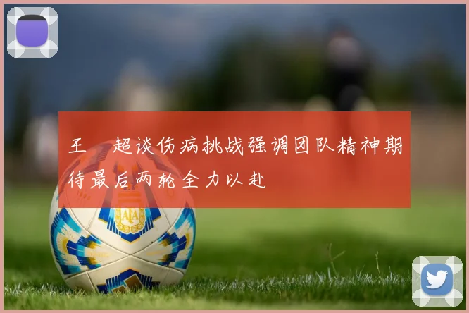 王燊超谈伤病挑战强调团队精神期待最后两轮全力以赴